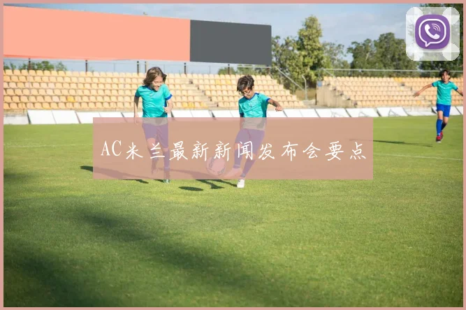 AC米兰最新新闻发布会要点